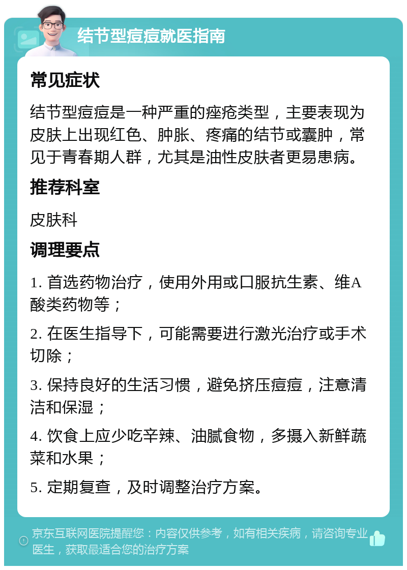 结节型痘痘就医指南 常见症状 结节型痘痘是一种严重的痤疮类型，主要表现为皮肤上出现红色、肿胀、疼痛的结节或囊肿，常见于青春期人群，尤其是油性皮肤者更易患病。 推荐科室 皮肤科 调理要点 1. 首选药物治疗，使用外用或口服抗生素、维A酸类药物等； 2. 在医生指导下，可能需要进行激光治疗或手术切除； 3. 保持良好的生活习惯，避免挤压痘痘，注意清洁和保湿； 4. 饮食上应少吃辛辣、油腻食物，多摄入新鲜蔬菜和水果； 5. 定期复查，及时调整治疗方案。