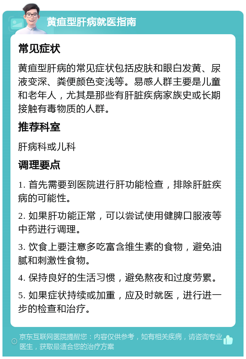 黄疸型肝病就医指南 常见症状 黄疸型肝病的常见症状包括皮肤和眼白发黄、尿液变深、粪便颜色变浅等。易感人群主要是儿童和老年人，尤其是那些有肝脏疾病家族史或长期接触有毒物质的人群。 推荐科室 肝病科或儿科 调理要点 1. 首先需要到医院进行肝功能检查，排除肝脏疾病的可能性。 2. 如果肝功能正常，可以尝试使用健脾口服液等中药进行调理。 3. 饮食上要注意多吃富含维生素的食物，避免油腻和刺激性食物。 4. 保持良好的生活习惯，避免熬夜和过度劳累。 5. 如果症状持续或加重，应及时就医，进行进一步的检查和治疗。