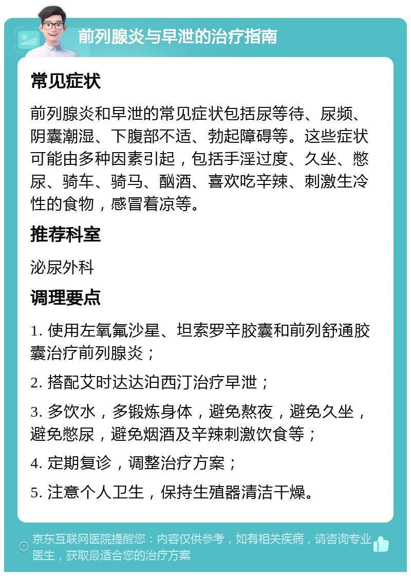 前列腺炎与早泄的治疗指南 常见症状 前列腺炎和早泄的常见症状包括尿等待、尿频、阴囊潮湿、下腹部不适、勃起障碍等。这些症状可能由多种因素引起，包括手淫过度、久坐、憋尿、骑车、骑马、酗酒、喜欢吃辛辣、刺激生冷性的食物，感冒着凉等。 推荐科室 泌尿外科 调理要点 1. 使用左氧氟沙星、坦索罗辛胶囊和前列舒通胶囊治疗前列腺炎； 2. 搭配艾时达达泊西汀治疗早泄； 3. 多饮水，多锻炼身体，避免熬夜，避免久坐，避免憋尿，避免烟酒及辛辣刺激饮食等； 4. 定期复诊，调整治疗方案； 5. 注意个人卫生，保持生殖器清洁干燥。