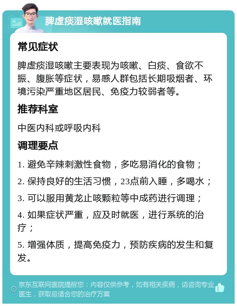 脾虚痰湿咳嗽就医指南 常见症状 脾虚痰湿咳嗽主要表现为咳嗽、白痰、食欲不振、腹胀等症状，易感人群包括长期吸烟者、环境污染严重地区居民、免疫力较弱者等。 推荐科室 中医内科或呼吸内科 调理要点 1. 避免辛辣刺激性食物，多吃易消化的食物； 2. 保持良好的生活习惯，23点前入睡，多喝水； 3. 可以服用黄龙止咳颗粒等中成药进行调理； 4. 如果症状严重，应及时就医，进行系统的治疗； 5. 增强体质，提高免疫力，预防疾病的发生和复发。