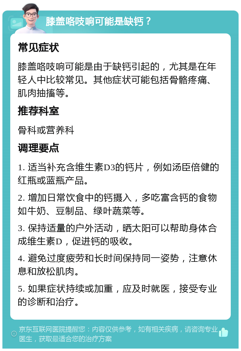 膝盖咯吱响可能是缺钙？ 常见症状 膝盖咯吱响可能是由于缺钙引起的，尤其是在年轻人中比较常见。其他症状可能包括骨骼疼痛、肌肉抽搐等。 推荐科室 骨科或营养科 调理要点 1. 适当补充含维生素D3的钙片，例如汤臣倍健的红瓶或蓝瓶产品。 2. 增加日常饮食中的钙摄入，多吃富含钙的食物如牛奶、豆制品、绿叶蔬菜等。 3. 保持适量的户外活动，晒太阳可以帮助身体合成维生素D，促进钙的吸收。 4. 避免过度疲劳和长时间保持同一姿势，注意休息和放松肌肉。 5. 如果症状持续或加重，应及时就医，接受专业的诊断和治疗。