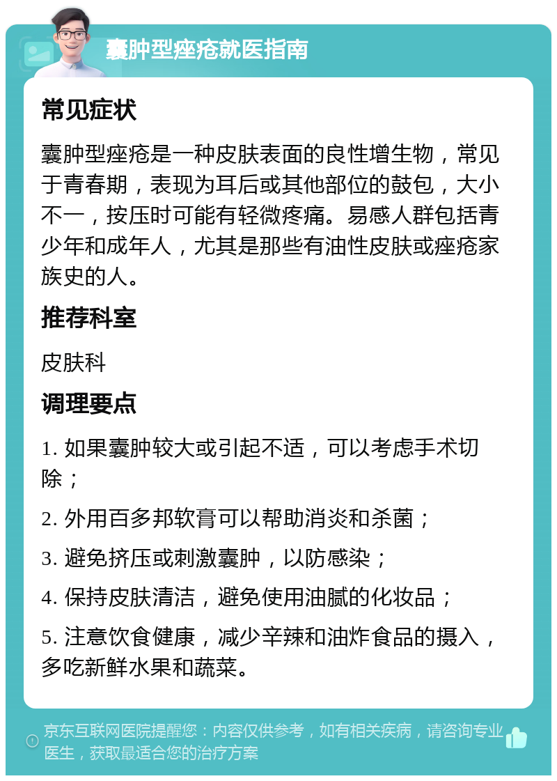 囊肿型痤疮就医指南 常见症状 囊肿型痤疮是一种皮肤表面的良性增生物，常见于青春期，表现为耳后或其他部位的鼓包，大小不一，按压时可能有轻微疼痛。易感人群包括青少年和成年人，尤其是那些有油性皮肤或痤疮家族史的人。 推荐科室 皮肤科 调理要点 1. 如果囊肿较大或引起不适，可以考虑手术切除； 2. 外用百多邦软膏可以帮助消炎和杀菌； 3. 避免挤压或刺激囊肿，以防感染； 4. 保持皮肤清洁，避免使用油腻的化妆品； 5. 注意饮食健康，减少辛辣和油炸食品的摄入，多吃新鲜水果和蔬菜。