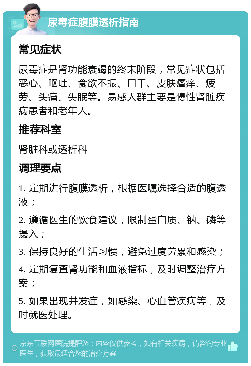 尿毒症腹膜透析指南 常见症状 尿毒症是肾功能衰竭的终末阶段，常见症状包括恶心、呕吐、食欲不振、口干、皮肤瘙痒、疲劳、头痛、失眠等。易感人群主要是慢性肾脏疾病患者和老年人。 推荐科室 肾脏科或透析科 调理要点 1. 定期进行腹膜透析，根据医嘱选择合适的腹透液； 2. 遵循医生的饮食建议，限制蛋白质、钠、磷等摄入； 3. 保持良好的生活习惯，避免过度劳累和感染； 4. 定期复查肾功能和血液指标，及时调整治疗方案； 5. 如果出现并发症，如感染、心血管疾病等，及时就医处理。