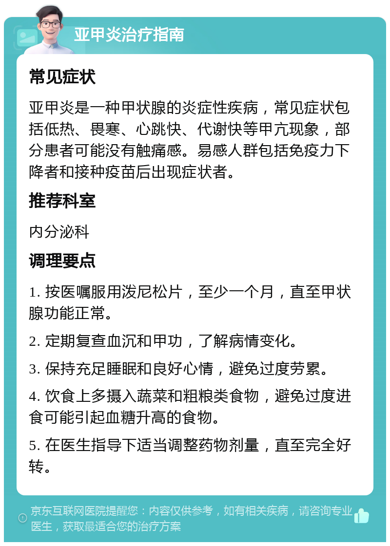 亚甲炎治疗指南 常见症状 亚甲炎是一种甲状腺的炎症性疾病，常见症状包括低热、畏寒、心跳快、代谢快等甲亢现象，部分患者可能没有触痛感。易感人群包括免疫力下降者和接种疫苗后出现症状者。 推荐科室 内分泌科 调理要点 1. 按医嘱服用泼尼松片，至少一个月，直至甲状腺功能正常。 2. 定期复查血沉和甲功，了解病情变化。 3. 保持充足睡眠和良好心情，避免过度劳累。 4. 饮食上多摄入蔬菜和粗粮类食物，避免过度进食可能引起血糖升高的食物。 5. 在医生指导下适当调整药物剂量，直至完全好转。