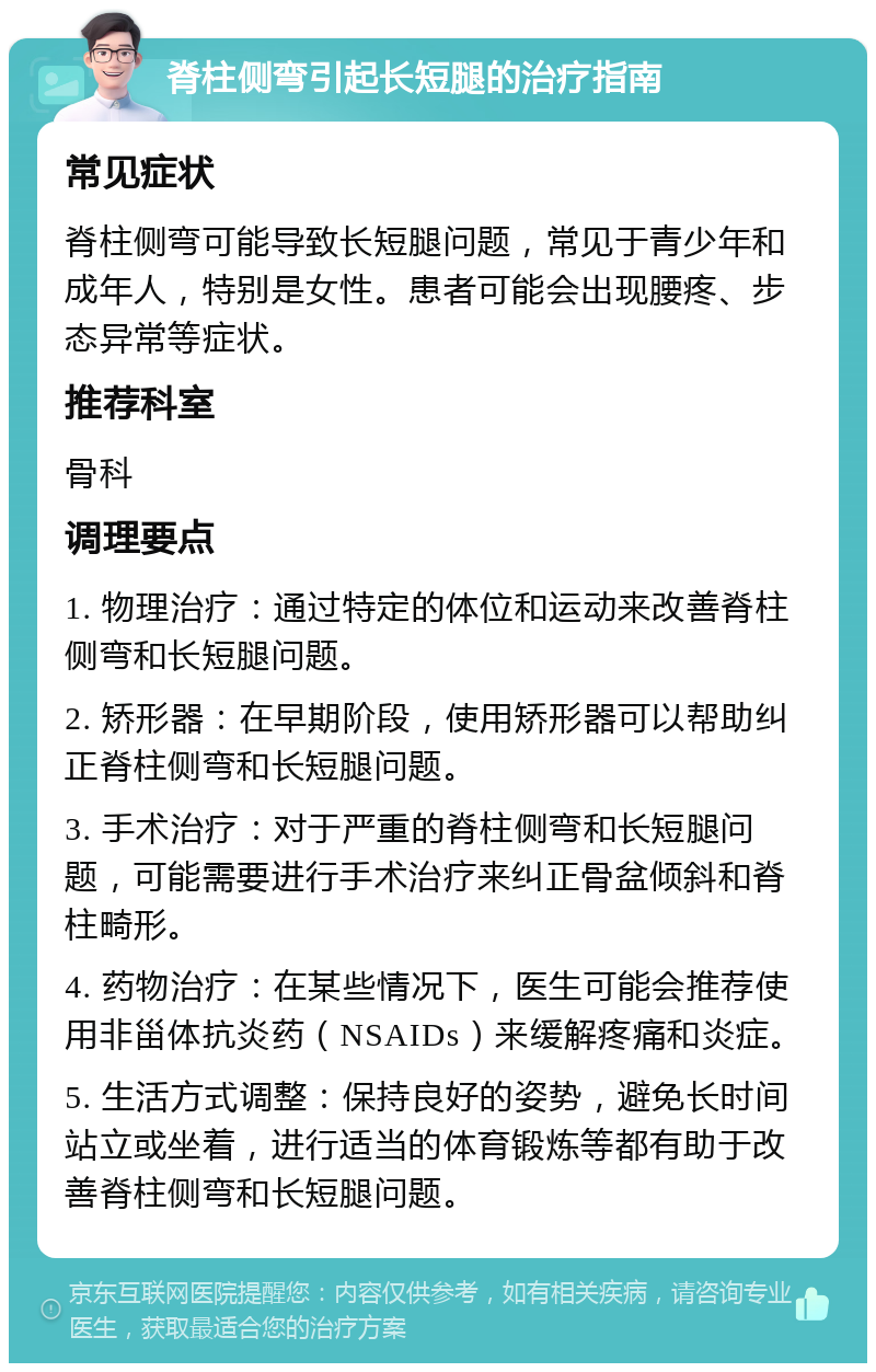 脊柱侧弯引起长短腿的治疗指南 常见症状 脊柱侧弯可能导致长短腿问题，常见于青少年和成年人，特别是女性。患者可能会出现腰疼、步态异常等症状。 推荐科室 骨科 调理要点 1. 物理治疗：通过特定的体位和运动来改善脊柱侧弯和长短腿问题。 2. 矫形器：在早期阶段，使用矫形器可以帮助纠正脊柱侧弯和长短腿问题。 3. 手术治疗：对于严重的脊柱侧弯和长短腿问题，可能需要进行手术治疗来纠正骨盆倾斜和脊柱畸形。 4. 药物治疗：在某些情况下，医生可能会推荐使用非甾体抗炎药（NSAIDs）来缓解疼痛和炎症。 5. 生活方式调整：保持良好的姿势，避免长时间站立或坐着，进行适当的体育锻炼等都有助于改善脊柱侧弯和长短腿问题。