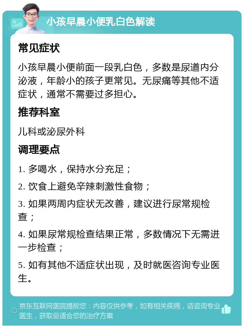 小孩早晨小便乳白色解读 常见症状 小孩早晨小便前面一段乳白色，多数是尿道内分泌液，年龄小的孩子更常见。无尿痛等其他不适症状，通常不需要过多担心。 推荐科室 儿科或泌尿外科 调理要点 1. 多喝水，保持水分充足； 2. 饮食上避免辛辣刺激性食物； 3. 如果两周内症状无改善，建议进行尿常规检查； 4. 如果尿常规检查结果正常，多数情况下无需进一步检查； 5. 如有其他不适症状出现，及时就医咨询专业医生。