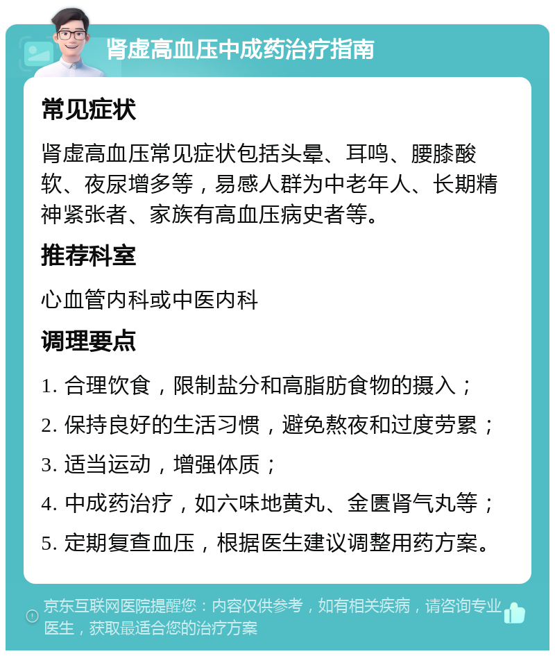 肾虚高血压中成药治疗指南 常见症状 肾虚高血压常见症状包括头晕、耳鸣、腰膝酸软、夜尿增多等，易感人群为中老年人、长期精神紧张者、家族有高血压病史者等。 推荐科室 心血管内科或中医内科 调理要点 1. 合理饮食，限制盐分和高脂肪食物的摄入； 2. 保持良好的生活习惯，避免熬夜和过度劳累； 3. 适当运动，增强体质； 4. 中成药治疗，如六味地黄丸、金匮肾气丸等； 5. 定期复查血压，根据医生建议调整用药方案。