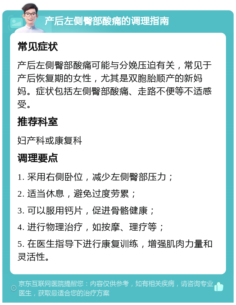 产后左侧臀部酸痛的调理指南 常见症状 产后左侧臀部酸痛可能与分娩压迫有关，常见于产后恢复期的女性，尤其是双胞胎顺产的新妈妈。症状包括左侧臀部酸痛、走路不便等不适感受。 推荐科室 妇产科或康复科 调理要点 1. 采用右侧卧位，减少左侧臀部压力； 2. 适当休息，避免过度劳累； 3. 可以服用钙片，促进骨骼健康； 4. 进行物理治疗，如按摩、理疗等； 5. 在医生指导下进行康复训练，增强肌肉力量和灵活性。