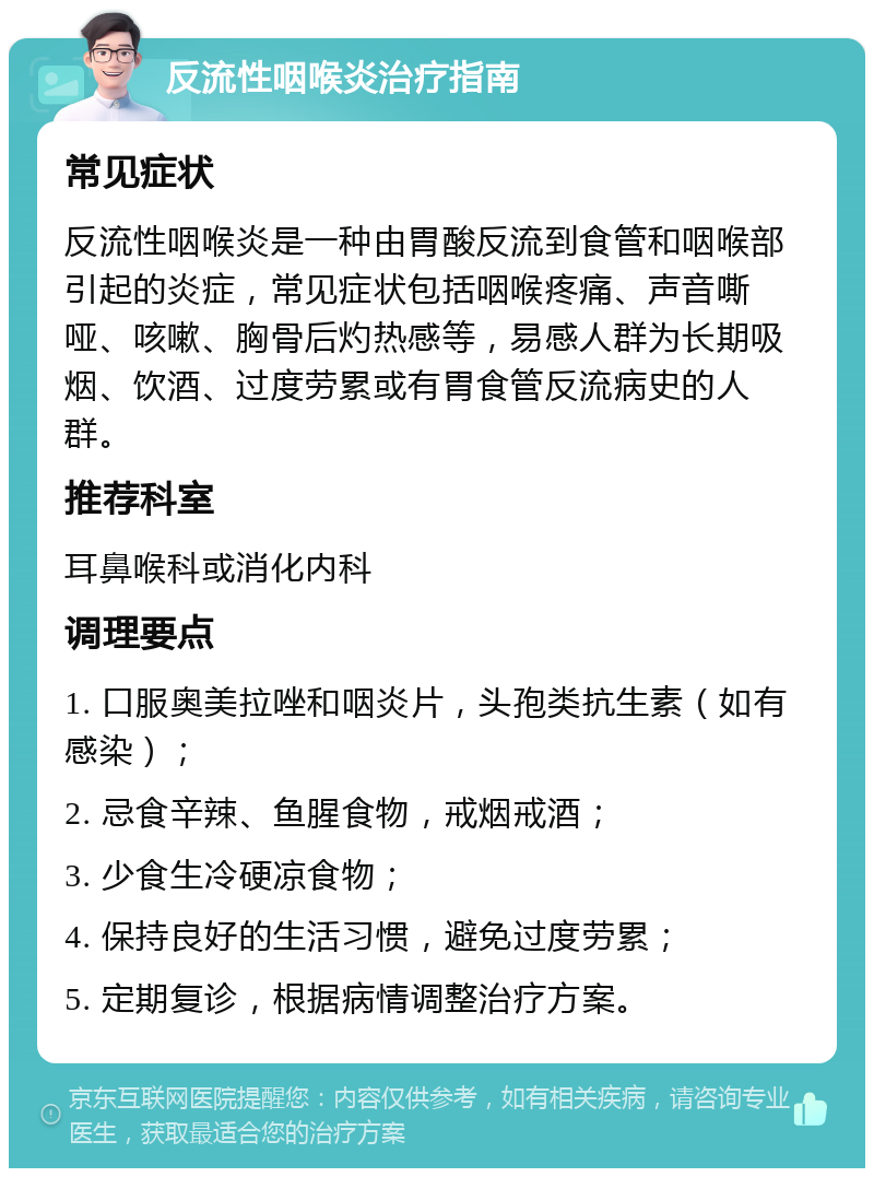 反流性咽喉炎治疗指南 常见症状 反流性咽喉炎是一种由胃酸反流到食管和咽喉部引起的炎症，常见症状包括咽喉疼痛、声音嘶哑、咳嗽、胸骨后灼热感等，易感人群为长期吸烟、饮酒、过度劳累或有胃食管反流病史的人群。 推荐科室 耳鼻喉科或消化内科 调理要点 1. 口服奥美拉唑和咽炎片，头孢类抗生素（如有感染）； 2. 忌食辛辣、鱼腥食物，戒烟戒酒； 3. 少食生冷硬凉食物； 4. 保持良好的生活习惯，避免过度劳累； 5. 定期复诊，根据病情调整治疗方案。