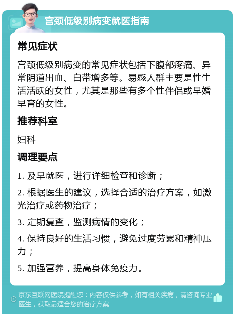 宫颈低级别病变就医指南 常见症状 宫颈低级别病变的常见症状包括下腹部疼痛、异常阴道出血、白带增多等。易感人群主要是性生活活跃的女性，尤其是那些有多个性伴侣或早婚早育的女性。 推荐科室 妇科 调理要点 1. 及早就医，进行详细检查和诊断； 2. 根据医生的建议，选择合适的治疗方案，如激光治疗或药物治疗； 3. 定期复查，监测病情的变化； 4. 保持良好的生活习惯，避免过度劳累和精神压力； 5. 加强营养，提高身体免疫力。