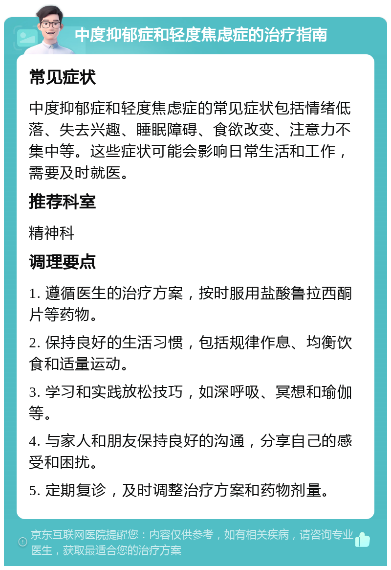 中度抑郁症和轻度焦虑症的治疗指南 常见症状 中度抑郁症和轻度焦虑症的常见症状包括情绪低落、失去兴趣、睡眠障碍、食欲改变、注意力不集中等。这些症状可能会影响日常生活和工作，需要及时就医。 推荐科室 精神科 调理要点 1. 遵循医生的治疗方案，按时服用盐酸鲁拉西酮片等药物。 2. 保持良好的生活习惯，包括规律作息、均衡饮食和适量运动。 3. 学习和实践放松技巧，如深呼吸、冥想和瑜伽等。 4. 与家人和朋友保持良好的沟通，分享自己的感受和困扰。 5. 定期复诊，及时调整治疗方案和药物剂量。