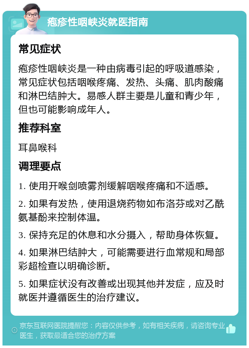 疱疹性咽峡炎就医指南 常见症状 疱疹性咽峡炎是一种由病毒引起的呼吸道感染，常见症状包括咽喉疼痛、发热、头痛、肌肉酸痛和淋巴结肿大。易感人群主要是儿童和青少年，但也可能影响成年人。 推荐科室 耳鼻喉科 调理要点 1. 使用开喉剑喷雾剂缓解咽喉疼痛和不适感。 2. 如果有发热，使用退烧药物如布洛芬或对乙酰氨基酚来控制体温。 3. 保持充足的休息和水分摄入，帮助身体恢复。 4. 如果淋巴结肿大，可能需要进行血常规和局部彩超检查以明确诊断。 5. 如果症状没有改善或出现其他并发症，应及时就医并遵循医生的治疗建议。