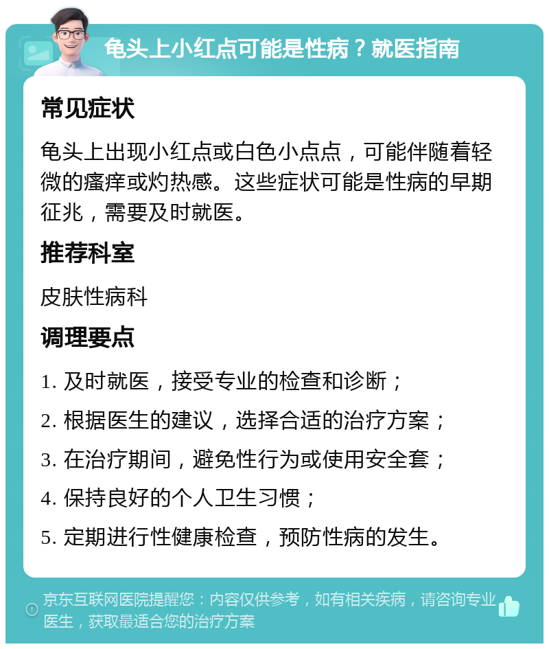 龟头上小红点可能是性病？就医指南 常见症状 龟头上出现小红点或白色小点点，可能伴随着轻微的瘙痒或灼热感。这些症状可能是性病的早期征兆，需要及时就医。 推荐科室 皮肤性病科 调理要点 1. 及时就医，接受专业的检查和诊断； 2. 根据医生的建议，选择合适的治疗方案； 3. 在治疗期间，避免性行为或使用安全套； 4. 保持良好的个人卫生习惯； 5. 定期进行性健康检查，预防性病的发生。