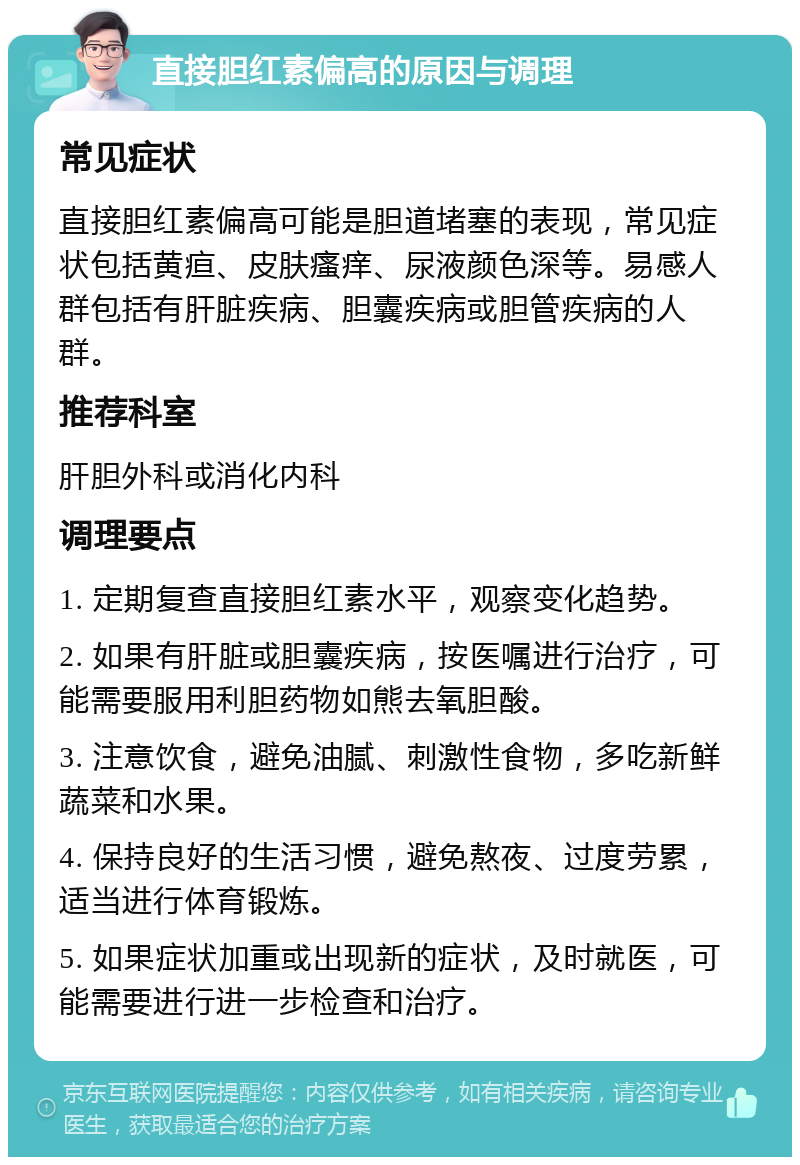 直接胆红素偏高的原因与调理 常见症状 直接胆红素偏高可能是胆道堵塞的表现，常见症状包括黄疸、皮肤瘙痒、尿液颜色深等。易感人群包括有肝脏疾病、胆囊疾病或胆管疾病的人群。 推荐科室 肝胆外科或消化内科 调理要点 1. 定期复查直接胆红素水平，观察变化趋势。 2. 如果有肝脏或胆囊疾病，按医嘱进行治疗，可能需要服用利胆药物如熊去氧胆酸。 3. 注意饮食，避免油腻、刺激性食物，多吃新鲜蔬菜和水果。 4. 保持良好的生活习惯，避免熬夜、过度劳累，适当进行体育锻炼。 5. 如果症状加重或出现新的症状，及时就医，可能需要进行进一步检查和治疗。