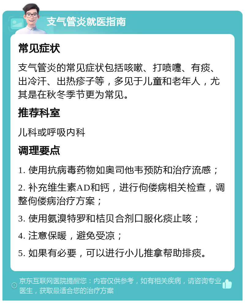 支气管炎就医指南 常见症状 支气管炎的常见症状包括咳嗽、打喷嚏、有痰、出冷汗、出热疹子等，多见于儿童和老年人，尤其是在秋冬季节更为常见。 推荐科室 儿科或呼吸内科 调理要点 1. 使用抗病毒药物如奥司他韦预防和治疗流感； 2. 补充维生素AD和钙，进行佝偻病相关检查，调整佝偻病治疗方案； 3. 使用氨溴特罗和桔贝合剂口服化痰止咳； 4. 注意保暖，避免受凉； 5. 如果有必要，可以进行小儿推拿帮助排痰。