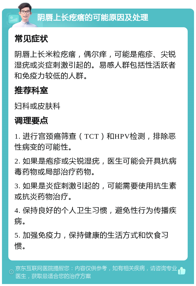 阴唇上长疙瘩的可能原因及处理 常见症状 阴唇上长米粒疙瘩，偶尔痒，可能是疱疹、尖锐湿疣或炎症刺激引起的。易感人群包括性活跃者和免疫力较低的人群。 推荐科室 妇科或皮肤科 调理要点 1. 进行宫颈癌筛查（TCT）和HPV检测，排除恶性病变的可能性。 2. 如果是疱疹或尖锐湿疣，医生可能会开具抗病毒药物或局部治疗药物。 3. 如果是炎症刺激引起的，可能需要使用抗生素或抗炎药物治疗。 4. 保持良好的个人卫生习惯，避免性行为传播疾病。 5. 加强免疫力，保持健康的生活方式和饮食习惯。