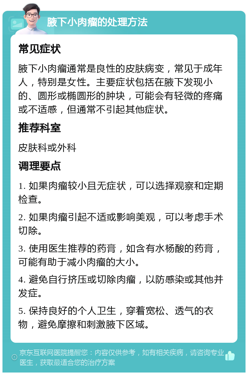 腋下小肉瘤的处理方法 常见症状 腋下小肉瘤通常是良性的皮肤病变，常见于成年人，特别是女性。主要症状包括在腋下发现小的、圆形或椭圆形的肿块，可能会有轻微的疼痛或不适感，但通常不引起其他症状。 推荐科室 皮肤科或外科 调理要点 1. 如果肉瘤较小且无症状，可以选择观察和定期检查。 2. 如果肉瘤引起不适或影响美观，可以考虑手术切除。 3. 使用医生推荐的药膏，如含有水杨酸的药膏，可能有助于减小肉瘤的大小。 4. 避免自行挤压或切除肉瘤，以防感染或其他并发症。 5. 保持良好的个人卫生，穿着宽松、透气的衣物，避免摩擦和刺激腋下区域。