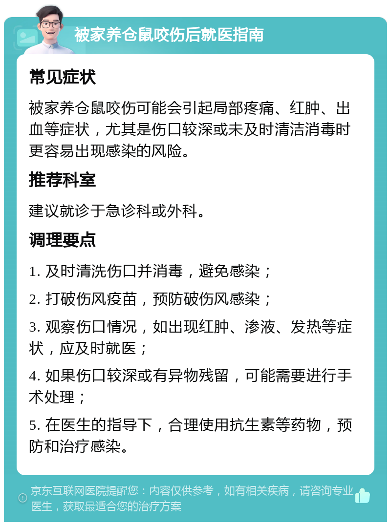 被家养仓鼠咬伤后就医指南 常见症状 被家养仓鼠咬伤可能会引起局部疼痛、红肿、出血等症状，尤其是伤口较深或未及时清洁消毒时更容易出现感染的风险。 推荐科室 建议就诊于急诊科或外科。 调理要点 1. 及时清洗伤口并消毒，避免感染； 2. 打破伤风疫苗，预防破伤风感染； 3. 观察伤口情况，如出现红肿、渗液、发热等症状，应及时就医； 4. 如果伤口较深或有异物残留，可能需要进行手术处理； 5. 在医生的指导下，合理使用抗生素等药物，预防和治疗感染。