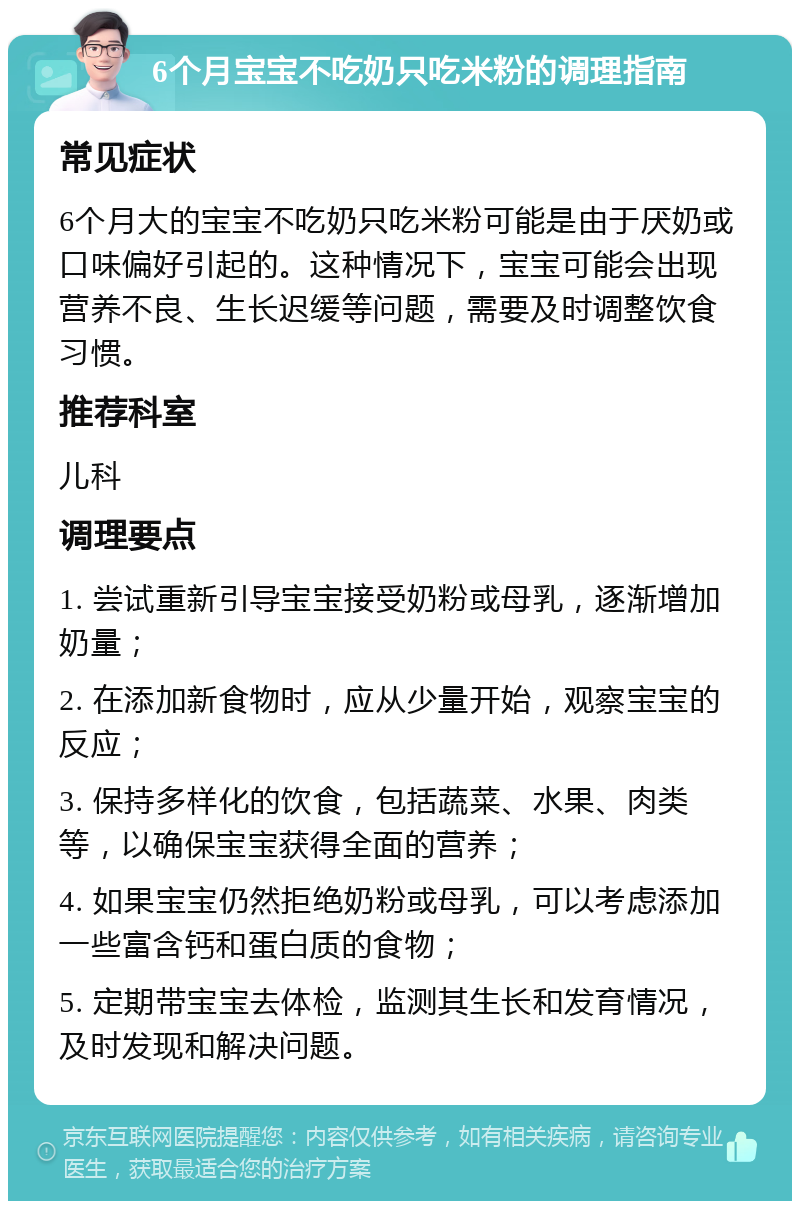 6个月宝宝不吃奶只吃米粉的调理指南 常见症状 6个月大的宝宝不吃奶只吃米粉可能是由于厌奶或口味偏好引起的。这种情况下，宝宝可能会出现营养不良、生长迟缓等问题，需要及时调整饮食习惯。 推荐科室 儿科 调理要点 1. 尝试重新引导宝宝接受奶粉或母乳，逐渐增加奶量； 2. 在添加新食物时，应从少量开始，观察宝宝的反应； 3. 保持多样化的饮食，包括蔬菜、水果、肉类等，以确保宝宝获得全面的营养； 4. 如果宝宝仍然拒绝奶粉或母乳，可以考虑添加一些富含钙和蛋白质的食物； 5. 定期带宝宝去体检，监测其生长和发育情况，及时发现和解决问题。