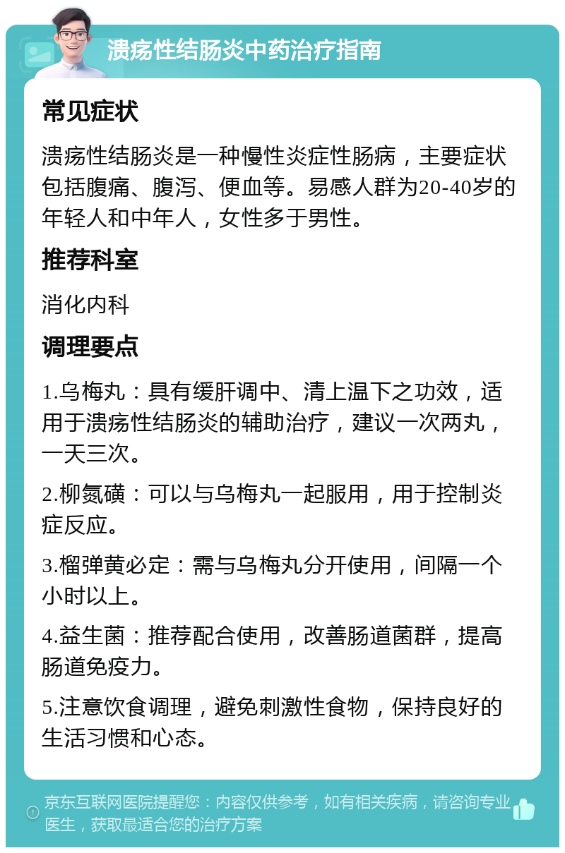 溃疡性结肠炎中药治疗指南 常见症状 溃疡性结肠炎是一种慢性炎症性肠病，主要症状包括腹痛、腹泻、便血等。易感人群为20-40岁的年轻人和中年人，女性多于男性。 推荐科室 消化内科 调理要点 1.乌梅丸：具有缓肝调中、清上温下之功效，适用于溃疡性结肠炎的辅助治疗，建议一次两丸，一天三次。 2.柳氮磺：可以与乌梅丸一起服用，用于控制炎症反应。 3.榴弹黄必定：需与乌梅丸分开使用，间隔一个小时以上。 4.益生菌：推荐配合使用，改善肠道菌群，提高肠道免疫力。 5.注意饮食调理，避免刺激性食物，保持良好的生活习惯和心态。