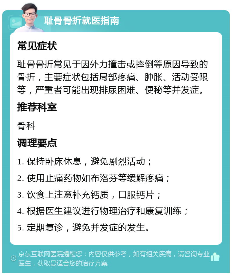 耻骨骨折就医指南 常见症状 耻骨骨折常见于因外力撞击或摔倒等原因导致的骨折，主要症状包括局部疼痛、肿胀、活动受限等，严重者可能出现排尿困难、便秘等并发症。 推荐科室 骨科 调理要点 1. 保持卧床休息，避免剧烈活动； 2. 使用止痛药物如布洛芬等缓解疼痛； 3. 饮食上注意补充钙质，口服钙片； 4. 根据医生建议进行物理治疗和康复训练； 5. 定期复诊，避免并发症的发生。