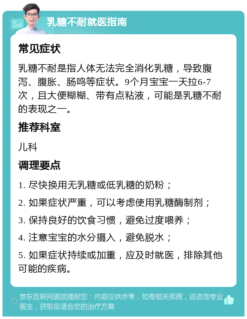 乳糖不耐就医指南 常见症状 乳糖不耐是指人体无法完全消化乳糖，导致腹泻、腹胀、肠鸣等症状。9个月宝宝一天拉6-7次，且大便糊糊、带有点粘液，可能是乳糖不耐的表现之一。 推荐科室 儿科 调理要点 1. 尽快换用无乳糖或低乳糖的奶粉； 2. 如果症状严重，可以考虑使用乳糖酶制剂； 3. 保持良好的饮食习惯，避免过度喂养； 4. 注意宝宝的水分摄入，避免脱水； 5. 如果症状持续或加重，应及时就医，排除其他可能的疾病。