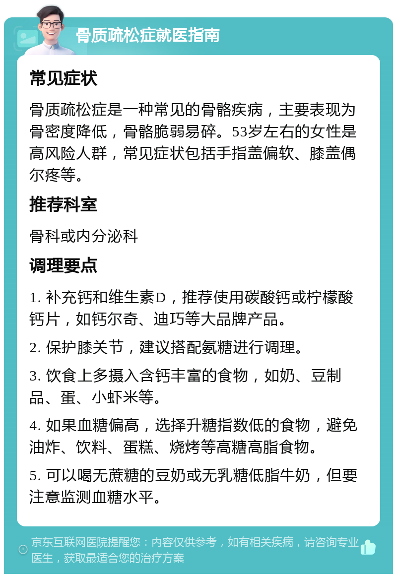 骨质疏松症就医指南 常见症状 骨质疏松症是一种常见的骨骼疾病，主要表现为骨密度降低，骨骼脆弱易碎。53岁左右的女性是高风险人群，常见症状包括手指盖偏软、膝盖偶尔疼等。 推荐科室 骨科或内分泌科 调理要点 1. 补充钙和维生素D，推荐使用碳酸钙或柠檬酸钙片，如钙尔奇、迪巧等大品牌产品。 2. 保护膝关节，建议搭配氨糖进行调理。 3. 饮食上多摄入含钙丰富的食物，如奶、豆制品、蛋、小虾米等。 4. 如果血糖偏高，选择升糖指数低的食物，避免油炸、饮料、蛋糕、烧烤等高糖高脂食物。 5. 可以喝无蔗糖的豆奶或无乳糖低脂牛奶，但要注意监测血糖水平。