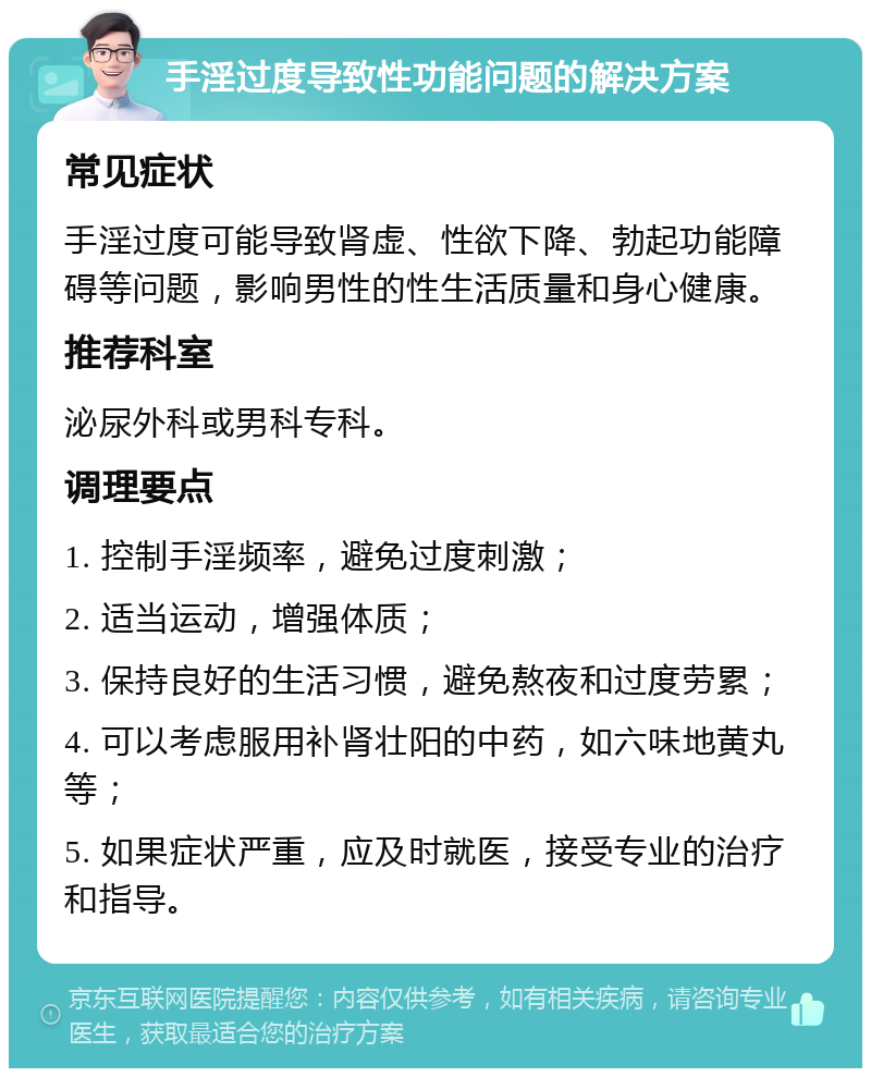 手淫过度导致性功能问题的解决方案 常见症状 手淫过度可能导致肾虚、性欲下降、勃起功能障碍等问题，影响男性的性生活质量和身心健康。 推荐科室 泌尿外科或男科专科。 调理要点 1. 控制手淫频率，避免过度刺激； 2. 适当运动，增强体质； 3. 保持良好的生活习惯，避免熬夜和过度劳累； 4. 可以考虑服用补肾壮阳的中药，如六味地黄丸等； 5. 如果症状严重，应及时就医，接受专业的治疗和指导。