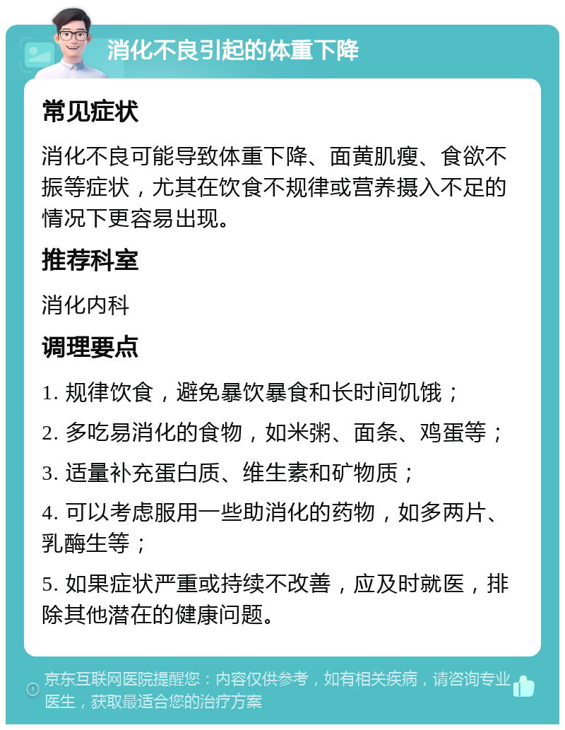 消化不良引起的体重下降 常见症状 消化不良可能导致体重下降、面黄肌瘦、食欲不振等症状，尤其在饮食不规律或营养摄入不足的情况下更容易出现。 推荐科室 消化内科 调理要点 1. 规律饮食，避免暴饮暴食和长时间饥饿； 2. 多吃易消化的食物，如米粥、面条、鸡蛋等； 3. 适量补充蛋白质、维生素和矿物质； 4. 可以考虑服用一些助消化的药物，如多两片、乳酶生等； 5. 如果症状严重或持续不改善，应及时就医，排除其他潜在的健康问题。