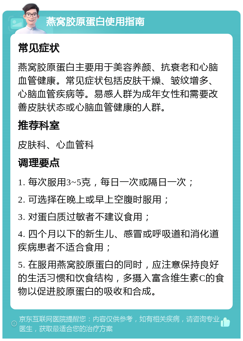 燕窝胶原蛋白使用指南 常见症状 燕窝胶原蛋白主要用于美容养颜、抗衰老和心脑血管健康。常见症状包括皮肤干燥、皱纹增多、心脑血管疾病等。易感人群为成年女性和需要改善皮肤状态或心脑血管健康的人群。 推荐科室 皮肤科、心血管科 调理要点 1. 每次服用3~5克，每日一次或隔日一次； 2. 可选择在晚上或早上空腹时服用； 3. 对蛋白质过敏者不建议食用； 4. 四个月以下的新生儿、感冒或呼吸道和消化道疾病患者不适合食用； 5. 在服用燕窝胶原蛋白的同时，应注意保持良好的生活习惯和饮食结构，多摄入富含维生素C的食物以促进胶原蛋白的吸收和合成。