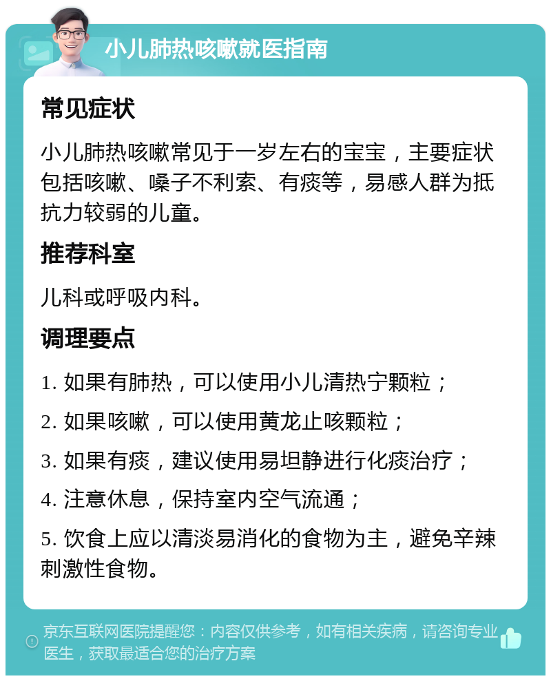 小儿肺热咳嗽就医指南 常见症状 小儿肺热咳嗽常见于一岁左右的宝宝，主要症状包括咳嗽、嗓子不利索、有痰等，易感人群为抵抗力较弱的儿童。 推荐科室 儿科或呼吸内科。 调理要点 1. 如果有肺热，可以使用小儿清热宁颗粒； 2. 如果咳嗽，可以使用黄龙止咳颗粒； 3. 如果有痰，建议使用易坦静进行化痰治疗； 4. 注意休息，保持室内空气流通； 5. 饮食上应以清淡易消化的食物为主，避免辛辣刺激性食物。