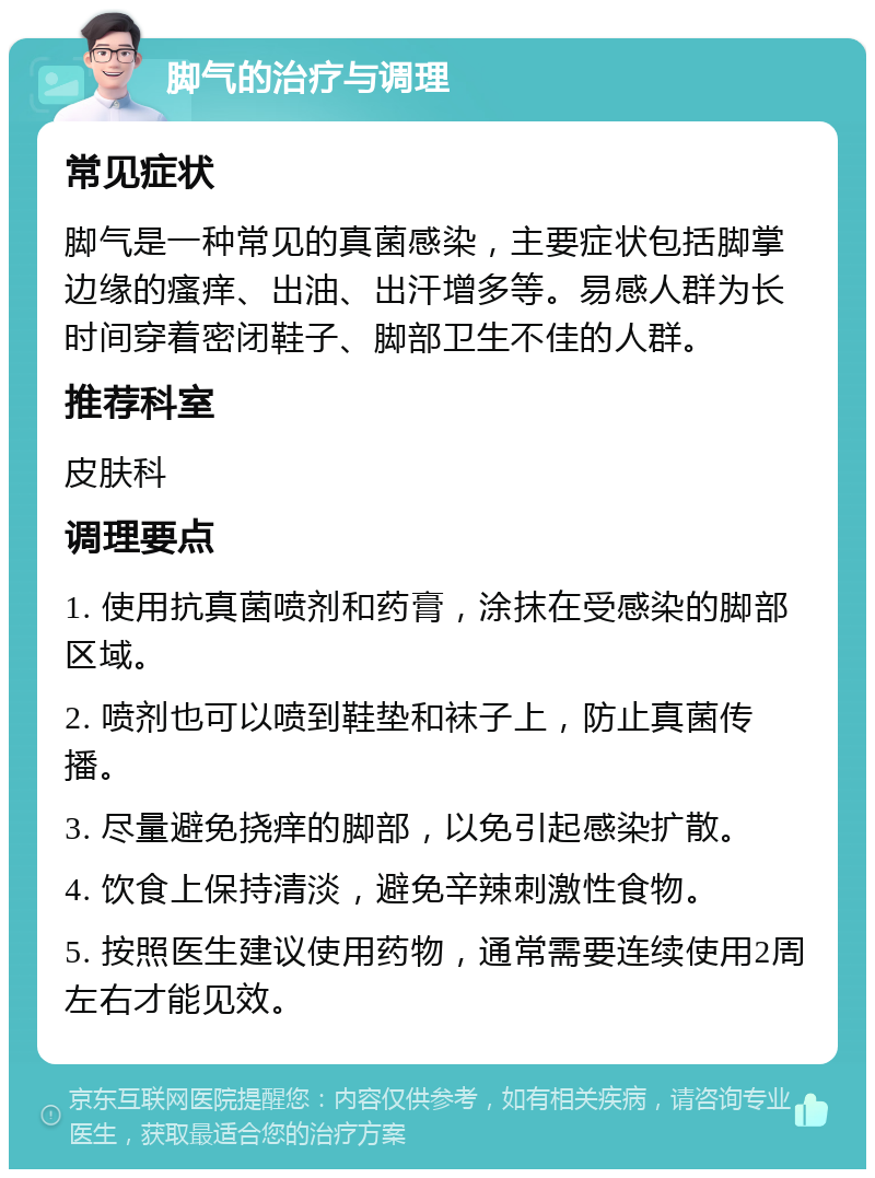 脚气的治疗与调理 常见症状 脚气是一种常见的真菌感染，主要症状包括脚掌边缘的瘙痒、出油、出汗增多等。易感人群为长时间穿着密闭鞋子、脚部卫生不佳的人群。 推荐科室 皮肤科 调理要点 1. 使用抗真菌喷剂和药膏，涂抹在受感染的脚部区域。 2. 喷剂也可以喷到鞋垫和袜子上，防止真菌传播。 3. 尽量避免挠痒的脚部，以免引起感染扩散。 4. 饮食上保持清淡，避免辛辣刺激性食物。 5. 按照医生建议使用药物，通常需要连续使用2周左右才能见效。