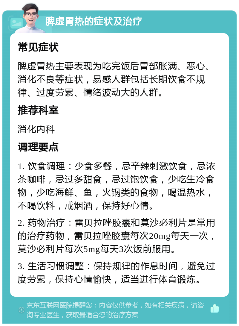 脾虚胃热的症状及治疗 常见症状 脾虚胃热主要表现为吃完饭后胃部胀满、恶心、消化不良等症状，易感人群包括长期饮食不规律、过度劳累、情绪波动大的人群。 推荐科室 消化内科 调理要点 1. 饮食调理：少食多餐，忌辛辣刺激饮食，忌浓茶咖啡，忌过多甜食，忌过饱饮食，少吃生冷食物，少吃海鲜、鱼，火锅类的食物，喝温热水，不喝饮料，戒烟酒，保持好心情。 2. 药物治疗：雷贝拉唑胶囊和莫沙必利片是常用的治疗药物，雷贝拉唑胶囊每次20mg每天一次，莫沙必利片每次5mg每天3次饭前服用。 3. 生活习惯调整：保持规律的作息时间，避免过度劳累，保持心情愉快，适当进行体育锻炼。