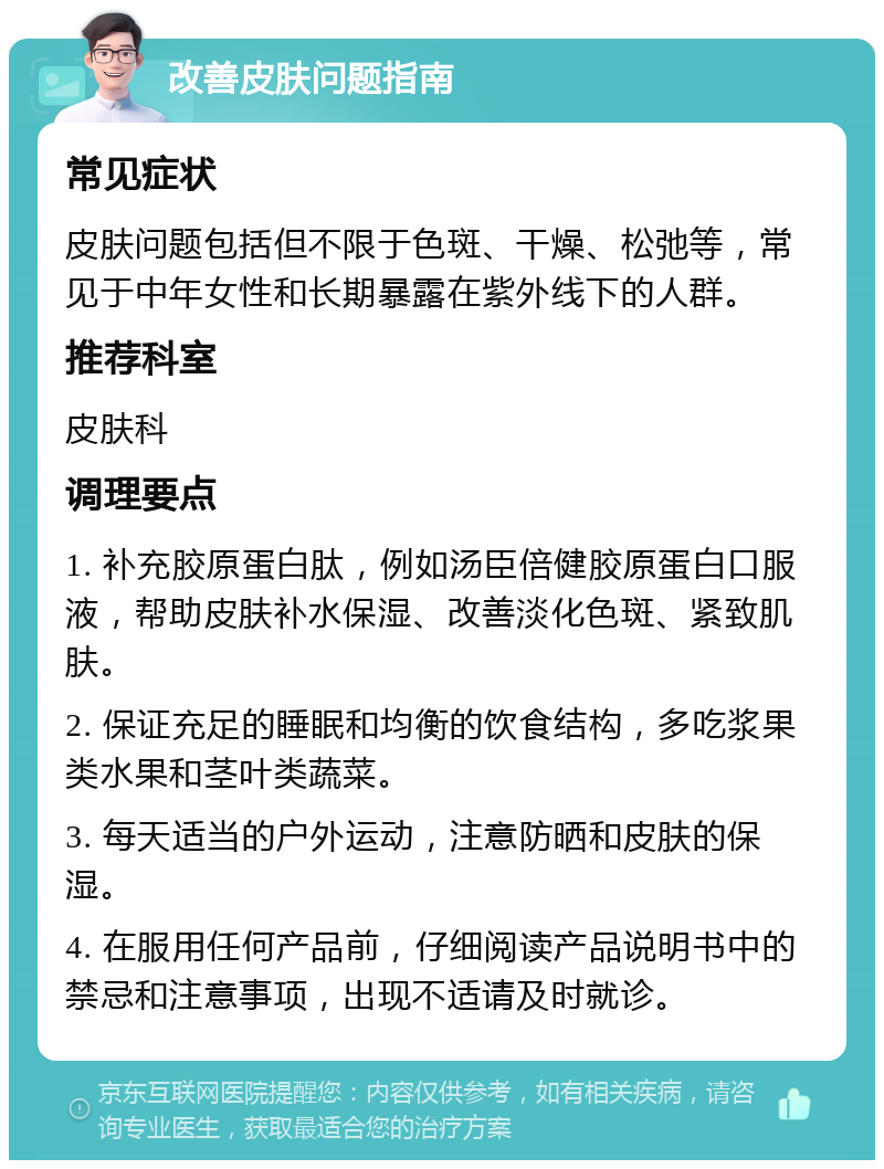 改善皮肤问题指南 常见症状 皮肤问题包括但不限于色斑、干燥、松弛等，常见于中年女性和长期暴露在紫外线下的人群。 推荐科室 皮肤科 调理要点 1. 补充胶原蛋白肽，例如汤臣倍健胶原蛋白口服液，帮助皮肤补水保湿、改善淡化色斑、紧致肌肤。 2. 保证充足的睡眠和均衡的饮食结构，多吃浆果类水果和茎叶类蔬菜。 3. 每天适当的户外运动，注意防晒和皮肤的保湿。 4. 在服用任何产品前，仔细阅读产品说明书中的禁忌和注意事项，出现不适请及时就诊。