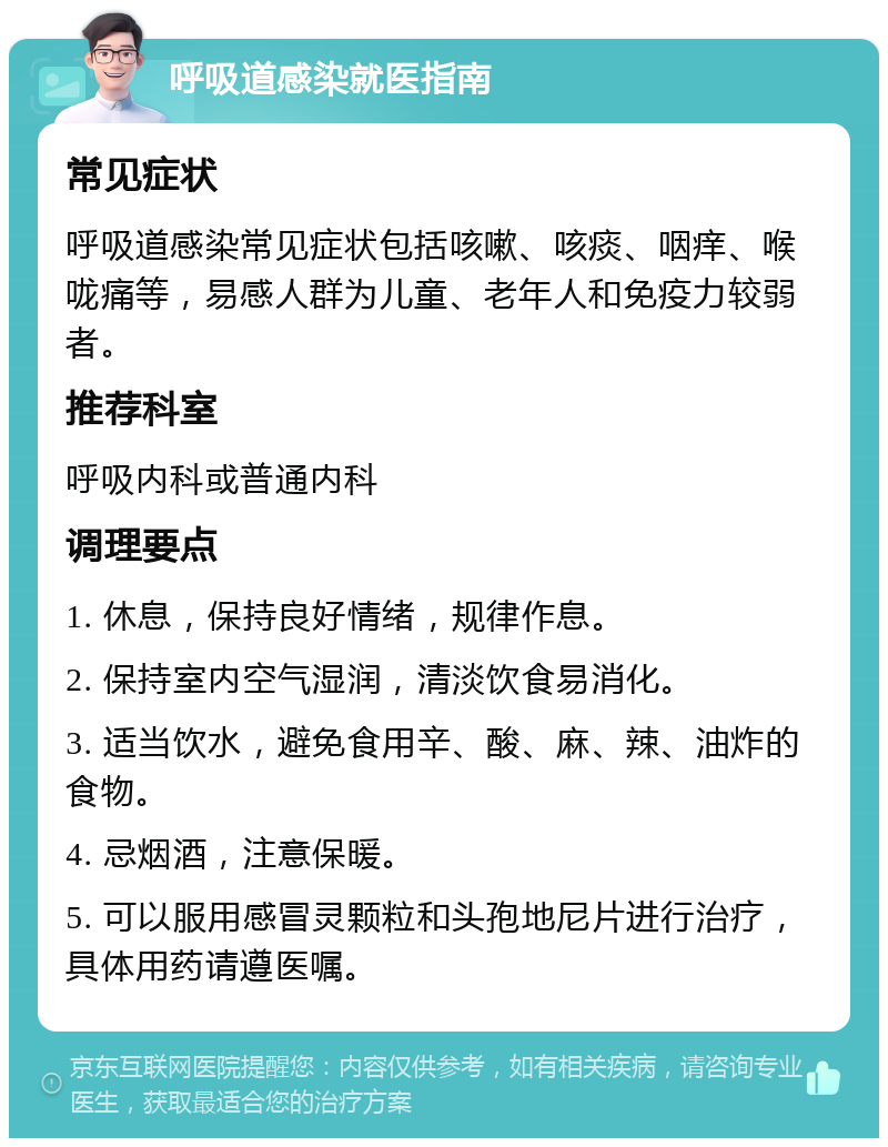 呼吸道感染就医指南 常见症状 呼吸道感染常见症状包括咳嗽、咳痰、咽痒、喉咙痛等，易感人群为儿童、老年人和免疫力较弱者。 推荐科室 呼吸内科或普通内科 调理要点 1. 休息，保持良好情绪，规律作息。 2. 保持室内空气湿润，清淡饮食易消化。 3. 适当饮水，避免食用辛、酸、麻、辣、油炸的食物。 4. 忌烟酒，注意保暖。 5. 可以服用感冒灵颗粒和头孢地尼片进行治疗，具体用药请遵医嘱。