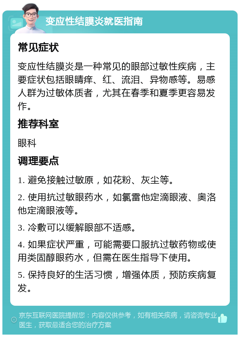 变应性结膜炎就医指南 常见症状 变应性结膜炎是一种常见的眼部过敏性疾病，主要症状包括眼睛痒、红、流泪、异物感等。易感人群为过敏体质者，尤其在春季和夏季更容易发作。 推荐科室 眼科 调理要点 1. 避免接触过敏原，如花粉、灰尘等。 2. 使用抗过敏眼药水，如氯雷他定滴眼液、奥洛他定滴眼液等。 3. 冷敷可以缓解眼部不适感。 4. 如果症状严重，可能需要口服抗过敏药物或使用类固醇眼药水，但需在医生指导下使用。 5. 保持良好的生活习惯，增强体质，预防疾病复发。