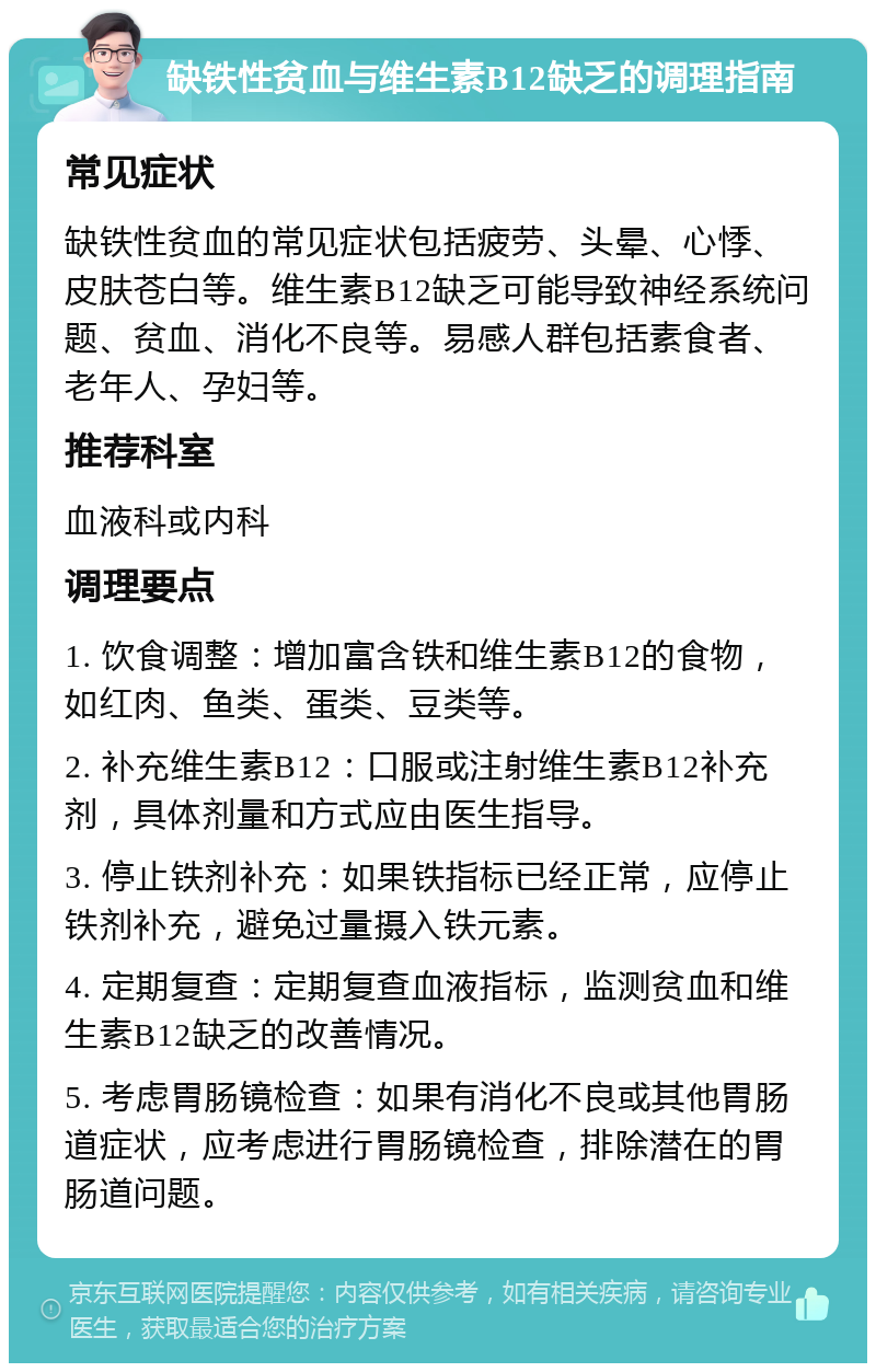 缺铁性贫血与维生素B12缺乏的调理指南 常见症状 缺铁性贫血的常见症状包括疲劳、头晕、心悸、皮肤苍白等。维生素B12缺乏可能导致神经系统问题、贫血、消化不良等。易感人群包括素食者、老年人、孕妇等。 推荐科室 血液科或内科 调理要点 1. 饮食调整：增加富含铁和维生素B12的食物，如红肉、鱼类、蛋类、豆类等。 2. 补充维生素B12：口服或注射维生素B12补充剂，具体剂量和方式应由医生指导。 3. 停止铁剂补充：如果铁指标已经正常，应停止铁剂补充，避免过量摄入铁元素。 4. 定期复查：定期复查血液指标，监测贫血和维生素B12缺乏的改善情况。 5. 考虑胃肠镜检查：如果有消化不良或其他胃肠道症状，应考虑进行胃肠镜检查，排除潜在的胃肠道问题。