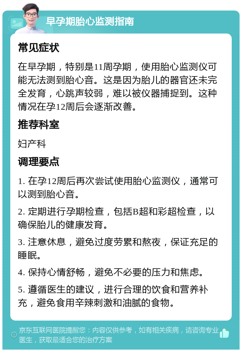 早孕期胎心监测指南 常见症状 在早孕期，特别是11周孕期，使用胎心监测仪可能无法测到胎心音。这是因为胎儿的器官还未完全发育，心跳声较弱，难以被仪器捕捉到。这种情况在孕12周后会逐渐改善。 推荐科室 妇产科 调理要点 1. 在孕12周后再次尝试使用胎心监测仪，通常可以测到胎心音。 2. 定期进行孕期检查，包括B超和彩超检查，以确保胎儿的健康发育。 3. 注意休息，避免过度劳累和熬夜，保证充足的睡眠。 4. 保持心情舒畅，避免不必要的压力和焦虑。 5. 遵循医生的建议，进行合理的饮食和营养补充，避免食用辛辣刺激和油腻的食物。