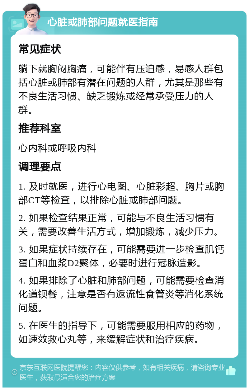 心脏或肺部问题就医指南 常见症状 躺下就胸闷胸痛，可能伴有压迫感，易感人群包括心脏或肺部有潜在问题的人群，尤其是那些有不良生活习惯、缺乏锻炼或经常承受压力的人群。 推荐科室 心内科或呼吸内科 调理要点 1. 及时就医，进行心电图、心脏彩超、胸片或胸部CT等检查，以排除心脏或肺部问题。 2. 如果检查结果正常，可能与不良生活习惯有关，需要改善生活方式，增加锻炼，减少压力。 3. 如果症状持续存在，可能需要进一步检查肌钙蛋白和血浆D2聚体，必要时进行冠脉造影。 4. 如果排除了心脏和肺部问题，可能需要检查消化道钡餐，注意是否有返流性食管炎等消化系统问题。 5. 在医生的指导下，可能需要服用相应的药物，如速效救心丸等，来缓解症状和治疗疾病。