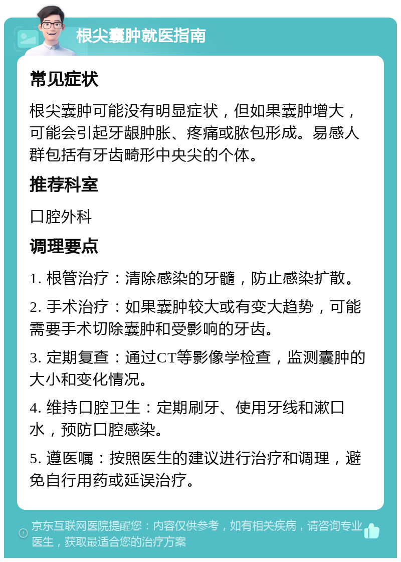 根尖囊肿就医指南 常见症状 根尖囊肿可能没有明显症状，但如果囊肿增大，可能会引起牙龈肿胀、疼痛或脓包形成。易感人群包括有牙齿畸形中央尖的个体。 推荐科室 口腔外科 调理要点 1. 根管治疗：清除感染的牙髓，防止感染扩散。 2. 手术治疗：如果囊肿较大或有变大趋势，可能需要手术切除囊肿和受影响的牙齿。 3. 定期复查：通过CT等影像学检查，监测囊肿的大小和变化情况。 4. 维持口腔卫生：定期刷牙、使用牙线和漱口水，预防口腔感染。 5. 遵医嘱：按照医生的建议进行治疗和调理，避免自行用药或延误治疗。