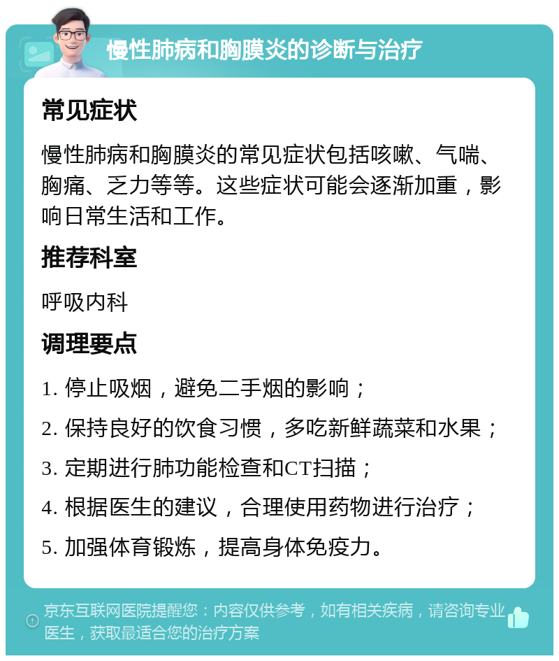 慢性肺病和胸膜炎的诊断与治疗 常见症状 慢性肺病和胸膜炎的常见症状包括咳嗽、气喘、胸痛、乏力等等。这些症状可能会逐渐加重，影响日常生活和工作。 推荐科室 呼吸内科 调理要点 1. 停止吸烟，避免二手烟的影响； 2. 保持良好的饮食习惯，多吃新鲜蔬菜和水果； 3. 定期进行肺功能检查和CT扫描； 4. 根据医生的建议，合理使用药物进行治疗； 5. 加强体育锻炼，提高身体免疫力。