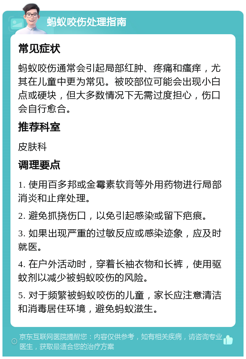 蚂蚁咬伤处理指南 常见症状 蚂蚁咬伤通常会引起局部红肿、疼痛和瘙痒，尤其在儿童中更为常见。被咬部位可能会出现小白点或硬块，但大多数情况下无需过度担心，伤口会自行愈合。 推荐科室 皮肤科 调理要点 1. 使用百多邦或金霉素软膏等外用药物进行局部消炎和止痒处理。 2. 避免抓挠伤口，以免引起感染或留下疤痕。 3. 如果出现严重的过敏反应或感染迹象，应及时就医。 4. 在户外活动时，穿着长袖衣物和长裤，使用驱蚊剂以减少被蚂蚁咬伤的风险。 5. 对于频繁被蚂蚁咬伤的儿童，家长应注意清洁和消毒居住环境，避免蚂蚁滋生。