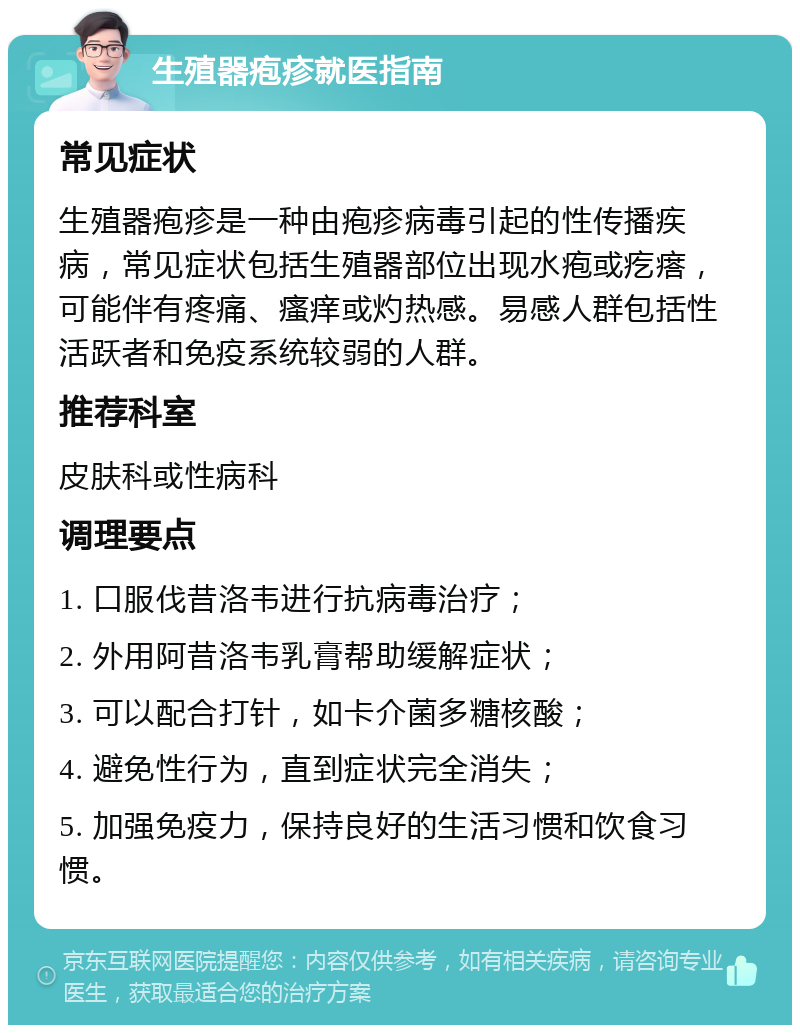 生殖器疱疹就医指南 常见症状 生殖器疱疹是一种由疱疹病毒引起的性传播疾病，常见症状包括生殖器部位出现水疱或疙瘩，可能伴有疼痛、瘙痒或灼热感。易感人群包括性活跃者和免疫系统较弱的人群。 推荐科室 皮肤科或性病科 调理要点 1. 口服伐昔洛韦进行抗病毒治疗； 2. 外用阿昔洛韦乳膏帮助缓解症状； 3. 可以配合打针，如卡介菌多糖核酸； 4. 避免性行为，直到症状完全消失； 5. 加强免疫力，保持良好的生活习惯和饮食习惯。