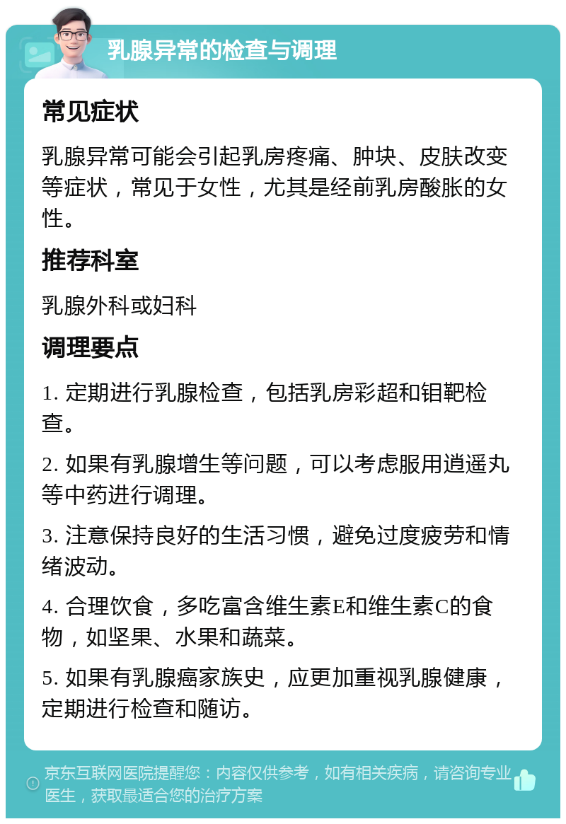 乳腺异常的检查与调理 常见症状 乳腺异常可能会引起乳房疼痛、肿块、皮肤改变等症状，常见于女性，尤其是经前乳房酸胀的女性。 推荐科室 乳腺外科或妇科 调理要点 1. 定期进行乳腺检查，包括乳房彩超和钼靶检查。 2. 如果有乳腺增生等问题，可以考虑服用逍遥丸等中药进行调理。 3. 注意保持良好的生活习惯，避免过度疲劳和情绪波动。 4. 合理饮食，多吃富含维生素E和维生素C的食物，如坚果、水果和蔬菜。 5. 如果有乳腺癌家族史，应更加重视乳腺健康，定期进行检查和随访。