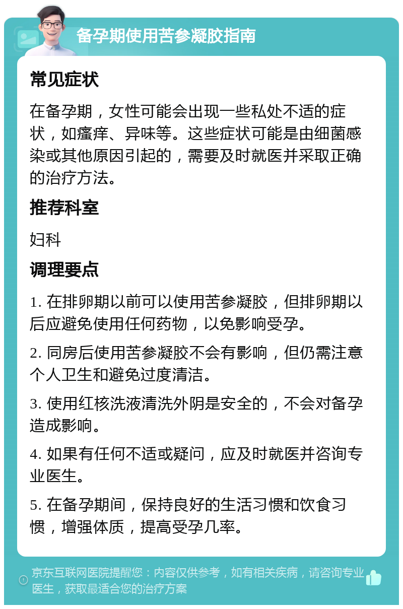 备孕期使用苦参凝胶指南 常见症状 在备孕期，女性可能会出现一些私处不适的症状，如瘙痒、异味等。这些症状可能是由细菌感染或其他原因引起的，需要及时就医并采取正确的治疗方法。 推荐科室 妇科 调理要点 1. 在排卵期以前可以使用苦参凝胶，但排卵期以后应避免使用任何药物，以免影响受孕。 2. 同房后使用苦参凝胶不会有影响，但仍需注意个人卫生和避免过度清洁。 3. 使用红核洗液清洗外阴是安全的，不会对备孕造成影响。 4. 如果有任何不适或疑问，应及时就医并咨询专业医生。 5. 在备孕期间，保持良好的生活习惯和饮食习惯，增强体质，提高受孕几率。