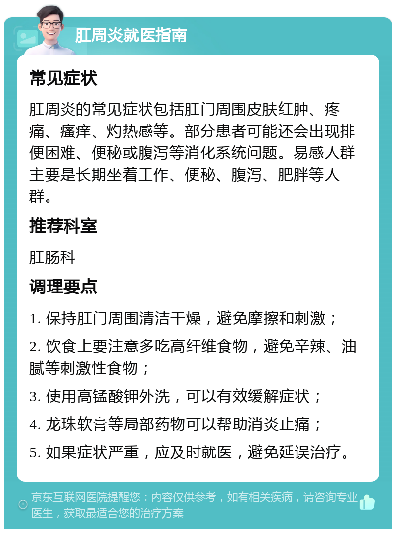 肛周炎就医指南 常见症状 肛周炎的常见症状包括肛门周围皮肤红肿、疼痛、瘙痒、灼热感等。部分患者可能还会出现排便困难、便秘或腹泻等消化系统问题。易感人群主要是长期坐着工作、便秘、腹泻、肥胖等人群。 推荐科室 肛肠科 调理要点 1. 保持肛门周围清洁干燥，避免摩擦和刺激； 2. 饮食上要注意多吃高纤维食物，避免辛辣、油腻等刺激性食物； 3. 使用高锰酸钾外洗，可以有效缓解症状； 4. 龙珠软膏等局部药物可以帮助消炎止痛； 5. 如果症状严重，应及时就医，避免延误治疗。