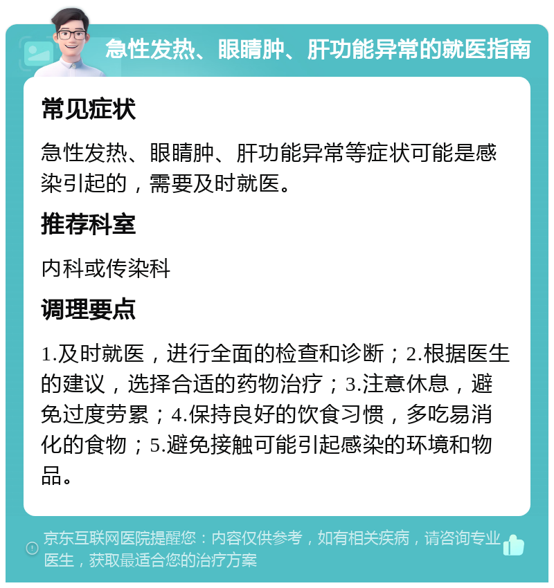 急性发热、眼睛肿、肝功能异常的就医指南 常见症状 急性发热、眼睛肿、肝功能异常等症状可能是感染引起的，需要及时就医。 推荐科室 内科或传染科 调理要点 1.及时就医，进行全面的检查和诊断；2.根据医生的建议，选择合适的药物治疗；3.注意休息，避免过度劳累；4.保持良好的饮食习惯，多吃易消化的食物；5.避免接触可能引起感染的环境和物品。