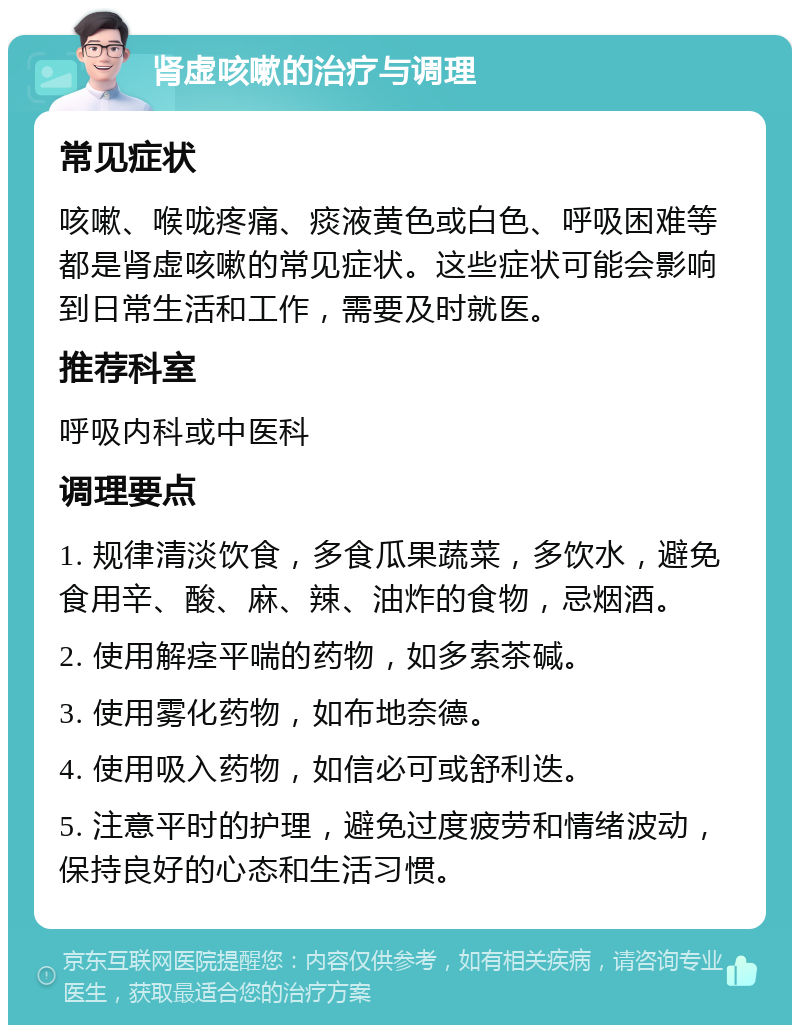 肾虚咳嗽的治疗与调理 常见症状 咳嗽、喉咙疼痛、痰液黄色或白色、呼吸困难等都是肾虚咳嗽的常见症状。这些症状可能会影响到日常生活和工作，需要及时就医。 推荐科室 呼吸内科或中医科 调理要点 1. 规律清淡饮食，多食瓜果蔬菜，多饮水，避免食用辛、酸、麻、辣、油炸的食物，忌烟酒。 2. 使用解痉平喘的药物，如多索茶碱。 3. 使用雾化药物，如布地奈德。 4. 使用吸入药物，如信必可或舒利迭。 5. 注意平时的护理，避免过度疲劳和情绪波动，保持良好的心态和生活习惯。