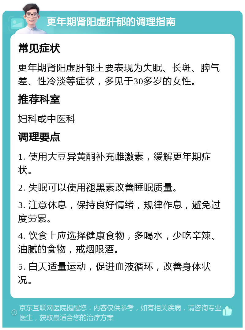 更年期肾阳虚肝郁的调理指南 常见症状 更年期肾阳虚肝郁主要表现为失眠、长斑、脾气差、性冷淡等症状，多见于30多岁的女性。 推荐科室 妇科或中医科 调理要点 1. 使用大豆异黄酮补充雌激素，缓解更年期症状。 2. 失眠可以使用褪黑素改善睡眠质量。 3. 注意休息，保持良好情绪，规律作息，避免过度劳累。 4. 饮食上应选择健康食物，多喝水，少吃辛辣、油腻的食物，戒烟限酒。 5. 白天适量运动，促进血液循环，改善身体状况。