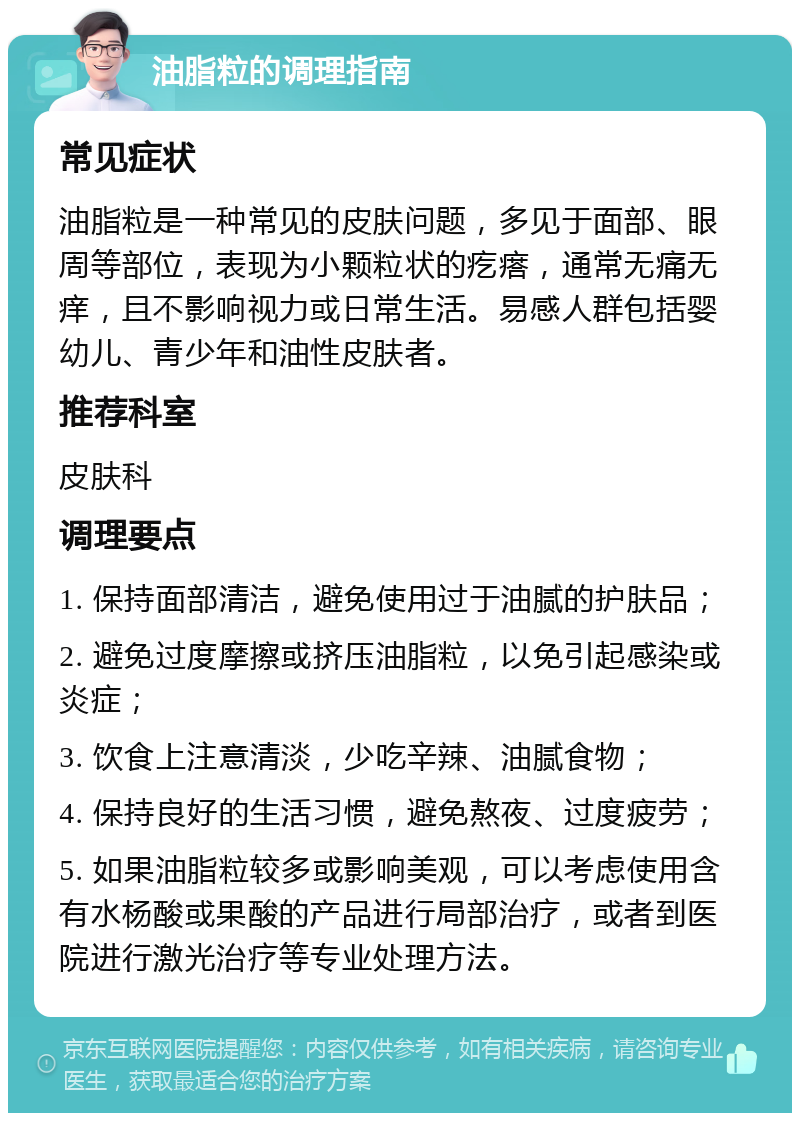 油脂粒的调理指南 常见症状 油脂粒是一种常见的皮肤问题，多见于面部、眼周等部位，表现为小颗粒状的疙瘩，通常无痛无痒，且不影响视力或日常生活。易感人群包括婴幼儿、青少年和油性皮肤者。 推荐科室 皮肤科 调理要点 1. 保持面部清洁，避免使用过于油腻的护肤品； 2. 避免过度摩擦或挤压油脂粒，以免引起感染或炎症； 3. 饮食上注意清淡，少吃辛辣、油腻食物； 4. 保持良好的生活习惯，避免熬夜、过度疲劳； 5. 如果油脂粒较多或影响美观，可以考虑使用含有水杨酸或果酸的产品进行局部治疗，或者到医院进行激光治疗等专业处理方法。